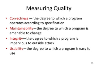 Measuring Quality
• Correctness — the degree to which a program
operates according to specification
• Maintainability—the degree to which a program is
amenable to change
• Integrity—the degree to which a program is
impervious to outside attack
• Usability—the degree to which a program is easy to
use
20
 