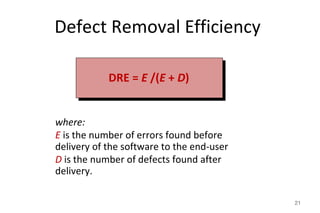 Defect Removal Efficiency
21
where:
E is the number of errors found before
delivery of the software to the end-user
D is the number of defects found after
delivery.
DRE = E /(E + D)
 