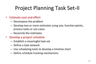 Project Planning Task Set-II
• Estimate cost and effort
– Decompose the problem
– Develop two or more estimates using size, function points,
process tasks or use-cases
– Reconcile the estimates
• Develop a project schedule
– Establish a meaningful task set
– Define a task network
– Use scheduling tools to develop a timeline chart
– Define schedule tracking mechanisms
25
 
