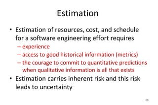 Estimation
• Estimation of resources, cost, and schedule
for a software engineering effort requires
– experience
– access to good historical information (metrics)
– the courage to commit to quantitative predictions
when qualitative information is all that exists
• Estimation carries inherent risk and this risk
leads to uncertainty
26
 