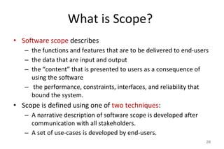 What is Scope?
• Software scope describes
– the functions and features that are to be delivered to end-users
– the data that are input and output
– the “content” that is presented to users as a consequence of
using the software
– the performance, constraints, interfaces, and reliability that
bound the system.
• Scope is defined using one of two techniques:
– A narrative description of software scope is developed after
communication with all stakeholders.
– A set of use-cases is developed by end-users.
28
 