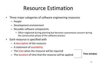 Resource Estimation
• Three major categories of software engineering resources
– People
– Development environment
– Reusable software components
• Often neglected during planning but become a paramount concern during
the construction phase of the software process
• Each resource is specified with
– A description of the resource
– A statement of availability
– The time when the resource will be required
– The duration of time that the resource will be applied
29
Time window
 