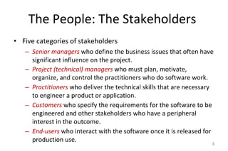 The People: The Stakeholders
• Five categories of stakeholders
– Senior managers who define the business issues that often have
significant influence on the project.
– Project (technical) managers who must plan, motivate,
organize, and control the practitioners who do software work.
– Practitioners who deliver the technical skills that are necessary
to engineer a product or application.
– Customers who specify the requirements for the software to be
engineered and other stakeholders who have a peripheral
interest in the outcome.
– End-users who interact with the software once it is released for
production use. 3
 