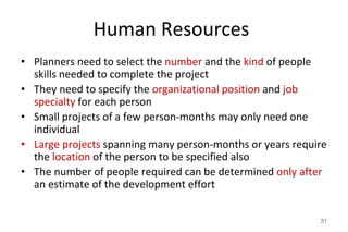 Human Resources
• Planners need to select the number and the kind of people
skills needed to complete the project
• They need to specify the organizational position and job
specialty for each person
• Small projects of a few person-months may only need one
individual
• Large projects spanning many person-months or years require
the location of the person to be specified also
• The number of people required can be determined only after
an estimate of the development effort
31
 