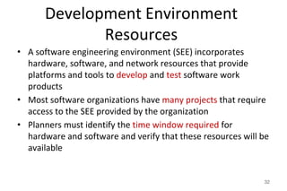 Development Environment
Resources
• A software engineering environment (SEE) incorporates
hardware, software, and network resources that provide
platforms and tools to develop and test software work
products
• Most software organizations have many projects that require
access to the SEE provided by the organization
• Planners must identify the time window required for
hardware and software and verify that these resources will be
available
32
 