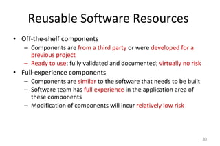 Reusable Software Resources
• Off-the-shelf components
– Components are from a third party or were developed for a
previous project
– Ready to use; fully validated and documented; virtually no risk
• Full-experience components
– Components are similar to the software that needs to be built
– Software team has full experience in the application area of
these components
– Modification of components will incur relatively low risk
33
 