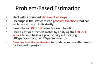 Problem-Based Estimation
• Start with a bounded statement of scope
• Decompose the software into problem functions that can
each be estimated individually
• Compute an LOC or FP value for each function
• Derive cost or effort estimates by applying the LOC or FP
values to your baseline productivity metrics (e.g.,
LOC/person-month or FP/person-month)
• Combine function estimates to produce an overall estimate
for the entire project
37
 