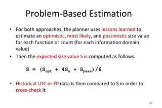 Problem-Based Estimation
• For both approaches, the planner uses lessons learned to
estimate an optimistic, most likely, and pessimistic size value
for each function or count (for each information domain
value)
• Then the expected size value S is computed as follows:
S = (Sopt + 4Sm + Spess)/6
• Historical LOC or FP data is then compared to S in order to
cross-check it
39
 