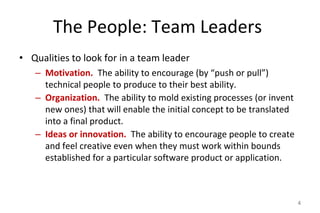 The People: Team Leaders
• Qualities to look for in a team leader
– Motivation. The ability to encourage (by “push or pull”)
technical people to produce to their best ability.
– Organization. The ability to mold existing processes (or invent
new ones) that will enable the initial concept to be translated
into a final product.
– Ideas or innovation. The ability to encourage people to create
and feel creative even when they must work within bounds
established for a particular software product or application.
4
 