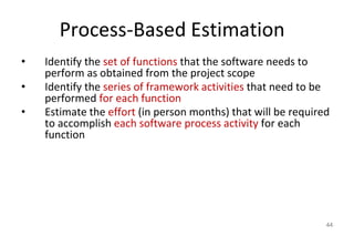 Process-Based Estimation
• Identify the set of functions that the software needs to
perform as obtained from the project scope
• Identify the series of framework activities that need to be
performed for each function
• Estimate the effort (in person months) that will be required
to accomplish each software process activity for each
function
44
 