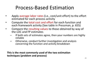 Process-Based Estimation
• Apply average labor rates (i.e., cost/unit effort) to the effort
estimated for each process activity
• Compute the total cost and effort for each function and
each framework activity (See table in Pressman, p. 655)
• Compare the resulting values to those obtained by way of
the LOC and FP estimates
– If both sets of estimates agree, then your numbers are highly
reliable
– Otherwise, conduct further investigation and analysis
concerning the function and activity breakdown
45
This is the most commonly used of the two estimation
techniques (problem and process)
 