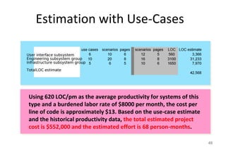 Estimation with Use-Cases
49
Using 620 LOC/pm as the average productivity for systems of this
type and a burdened labor rate of $8000 per month, the cost per
line of code is approximately $13. Based on the use-case estimate
and the historical productivity data, the total estimated project
cost is $552,000 and the estimated effort is 68 person-months.
 