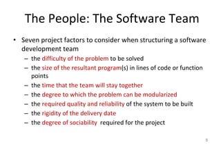 The People: The Software Team
• Seven project factors to consider when structuring a software
development team
– the difficulty of the problem to be solved
– the size of the resultant program(s) in lines of code or function
points
– the time that the team will stay together
– the degree to which the problem can be modularized
– the required quality and reliability of the system to be built
– the rigidity of the delivery date
– the degree of sociability required for the project
5
 
