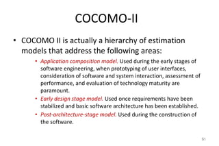 COCOMO-II
• COCOMO II is actually a hierarchy of estimation
models that address the following areas:
• Application composition model. Used during the early stages of
software engineering, when prototyping of user interfaces,
consideration of software and system interaction, assessment of
performance, and evaluation of technology maturity are
paramount.
• Early design stage model. Used once requirements have been
stabilized and basic software architecture has been established.
• Post-architecture-stage model. Used during the construction of
the software.
51
 