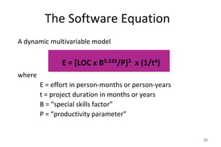 The Software Equation
52
A dynamic multivariable model
E = [LOC x B0.333/P]3 x (1/t4)
where
E = effort in person-months or person-years
t = project duration in months or years
B = “special skills factor”
P = “productivity parameter”
 