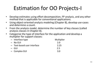 Estimation for OO Projects-I
• Develop estimates using effort decomposition, FP analysis, and any other
method that is applicable for conventional applications.
• Using object-oriented analysis modeling (Chapter 8), develop use-cases
and determine a count.
• From the analysis model, determine the number of key classes (called
analysis classes in Chapter 8).
• Categorize the type of interface for the application and develop a
multiplier for support classes:
– Interface type Multiplier
– No GUI 2.0
– Text-based user interface 2.25
– GUI 2.5
– Complex GUI 3.0
53
 