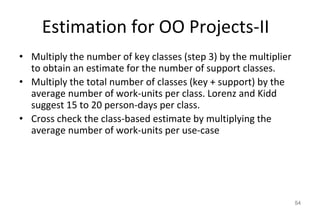 Estimation for OO Projects-II
• Multiply the number of key classes (step 3) by the multiplier
to obtain an estimate for the number of support classes.
• Multiply the total number of classes (key + support) by the
average number of work-units per class. Lorenz and Kidd
suggest 15 to 20 person-days per class.
• Cross check the class-based estimate by multiplying the
average number of work-units per use-case
54
 