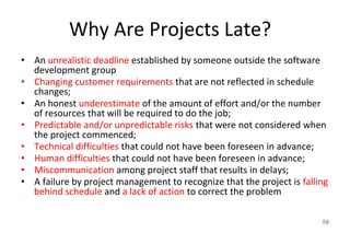 Why Are Projects Late?
• An unrealistic deadline established by someone outside the software
development group
• Changing customer requirements that are not reflected in schedule
changes;
• An honest underestimate of the amount of effort and/or the number
of resources that will be required to do the job;
• Predictable and/or unpredictable risks that were not considered when
the project commenced;
• Technical difficulties that could not have been foreseen in advance;
• Human difficulties that could not have been foreseen in advance;
• Miscommunication among project staff that results in delays;
• A failure by project management to recognize that the project is falling
behind schedule and a lack of action to correct the problem
58
 