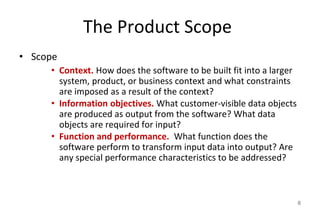 The Product Scope
• Scope
• Context. How does the software to be built fit into a larger
system, product, or business context and what constraints
are imposed as a result of the context?
• Information objectives. What customer-visible data objects
are produced as output from the software? What data
objects are required for input?
• Function and performance. What function does the
software perform to transform input data into output? Are
any special performance characteristics to be addressed?
6
 