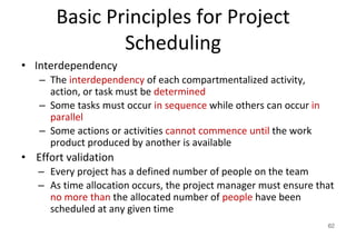 Basic Principles for Project
Scheduling
• Interdependency
– The interdependency of each compartmentalized activity,
action, or task must be determined
– Some tasks must occur in sequence while others can occur in
parallel
– Some actions or activities cannot commence until the work
product produced by another is available
• Effort validation
– Every project has a defined number of people on the team
– As time allocation occurs, the project manager must ensure that
no more than the allocated number of people have been
scheduled at any given time
62
 