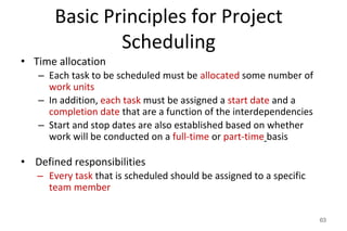 Basic Principles for Project
Scheduling
• Time allocation
– Each task to be scheduled must be allocated some number of
work units
– In addition, each task must be assigned a start date and a
completion date that are a function of the interdependencies
– Start and stop dates are also established based on whether
work will be conducted on a full-time or part-time basis
• Defined responsibilities
– Every task that is scheduled should be assigned to a specific
team member
63
 