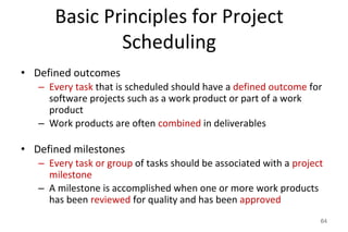 Basic Principles for Project
Scheduling
• Defined outcomes
– Every task that is scheduled should have a defined outcome for
software projects such as a work product or part of a work
product
– Work products are often combined in deliverables
• Defined milestones
– Every task or group of tasks should be associated with a project
milestone
– A milestone is accomplished when one or more work products
has been reviewed for quality and has been approved
64
 