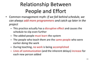 Relationship Between
People and Effort
• Common management myth: If we fall behind schedule, we
can always add more programmers and catch up later in the
project
– This practice actually has a disruptive effect and causes the
schedule to slip even further
– The added people must learn the system
– The people who teach them are the same people who were
earlier doing the work
– During teaching, no work is being accomplished
– Lines of communication (and the inherent delays) increase for
each new person added
65
 