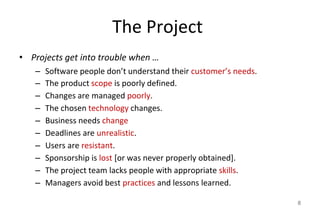 The Project
• Projects get into trouble when …
– Software people don’t understand their customer’s needs.
– The product scope is poorly defined.
– Changes are managed poorly.
– The chosen technology changes.
– Business needs change
– Deadlines are unrealistic.
– Users are resistant.
– Sponsorship is lost [or was never properly obtained].
– The project team lacks people with appropriate skills.
– Managers avoid best practices and lessons learned.
8
 