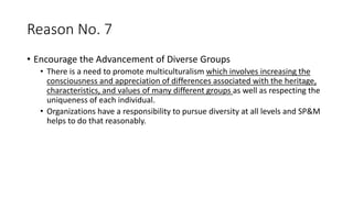 Reason No. 7
• Encourage the Advancement of Diverse Groups
• There is a need to promote multiculturalism which involves increasing the
consciousness and appreciation of differences associated with the heritage,
characteristics, and values of many different groups as well as respecting the
uniqueness of each individual.
• Organizations have a responsibility to pursue diversity at all levels and SP&M
helps to do that reasonably.
 