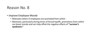 Reason No. 8
• Improve Employee Morale
• Motivates others if employees are promoted from within
• Moreover, particularly during times of forced layoffs, promotions from within
can boost morale and can help offset the negative effects of ‘‘survivor’s
syndrome.’’3
 