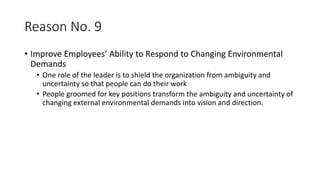 Reason No. 9
• Improve Employees’ Ability to Respond to Changing Environmental
Demands
• One role of the leader is to shield the organization from ambiguity and
uncertainty so that people can do their work
• People groomed for key positions transform the ambiguity and uncertainty of
changing external environmental demands into vision and direction.
 