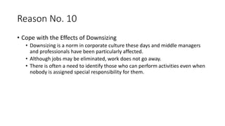 Reason No. 10
• Cope with the Effects of Downsizing
• Downsizing is a norm in corporate culture these days and middle managers
and professionals have been particularly affected.
• Although jobs may be eliminated, work does not go away.
• There is often a need to identify those who can perform activities even when
nobody is assigned special responsibility for them.
 