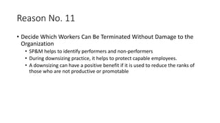 Reason No. 11
• Decide Which Workers Can Be Terminated Without Damage to the
Organization
• SP&M helps to identify performers and non-performers
• During downsizing practice, it helps to protect capable employees.
• A downsizing can have a positive benefit if it is used to reduce the ranks of
those who are not productive or promotable
 