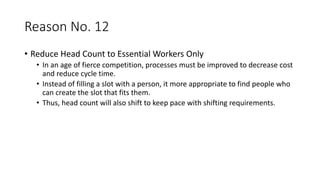 Reason No. 12
• Reduce Head Count to Essential Workers Only
• In an age of fierce competition, processes must be improved to decrease cost
and reduce cycle time.
• Instead of filling a slot with a person, it more appropriate to find people who
can create the slot that fits them.
• Thus, head count will also shift to keep pace with shifting requirements.
 