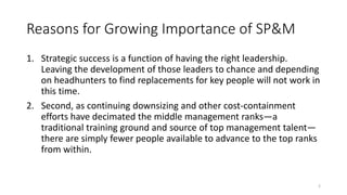 Reasons for Growing Importance of SP&M
1. Strategic success is a function of having the right leadership.
Leaving the development of those leaders to chance and depending
on headhunters to find replacements for key people will not work in
this time.
2. Second, as continuing downsizing and other cost-containment
efforts have decimated the middle management ranks—a
traditional training ground and source of top management talent—
there are simply fewer people available to advance to the top ranks
from within.
2
 