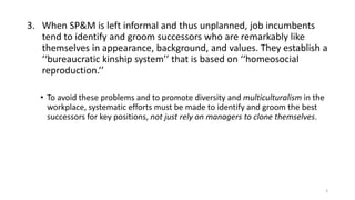 3. When SP&M is left informal and thus unplanned, job incumbents
tend to identify and groom successors who are remarkably like
themselves in appearance, background, and values. They establish a
‘‘bureaucratic kinship system’’ that is based on ‘‘homeosocial
reproduction.’’
• To avoid these problems and to promote diversity and multiculturalism in the
workplace, systematic efforts must be made to identify and groom the best
successors for key positions, not just rely on managers to clone themselves.
3
 