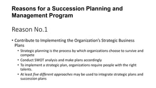 Reason No.1
• Contribute to Implementing the Organization’s Strategic Business
Plans
• Strategic planning is the process by which organizations choose to survive and
compete
• Conduct SWOT analysis and make plans accordingly
• To implement a strategic plan, organizations require people with the right
talents.
• At least five different approaches may be used to integrate strategic plans and
succession plans
Reasons for a Succession Planning and
Management Program
 