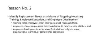 Reason No. 2
• Identify Replacement Needs as a Means of Targeting Necessary
Training, Employee Education, and Employee Development
• Training helps employees meet their current job responsibilities;
• employee education prepares them to advance to future responsibilities; and
• employee development can be a tool for individual enlightenment,
organizational learning, or competency acquisition
 