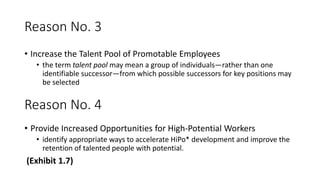 Reason No. 3
• Increase the Talent Pool of Promotable Employees
• the term talent pool may mean a group of individuals—rather than one
identifiable successor—from which possible successors for key positions may
be selected
Reason No. 4
• Provide Increased Opportunities for High-Potential Workers
• identify appropriate ways to accelerate HiPo* development and improve the
retention of talented people with potential.
(Exhibit 1.7)
 