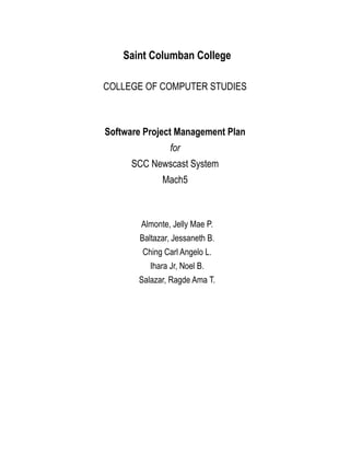 Saint Columban College
COLLEGE OF COMPUTER STUDIES
Software Project Management Plan
for
SCC Newscast System
Mach5
Almonte, Jelly Mae P.
Baltazar, Jessaneth B.
Ching Carl Angelo L.
Ihara Jr, Noel B.
Salazar, Ragde Ama T.
 