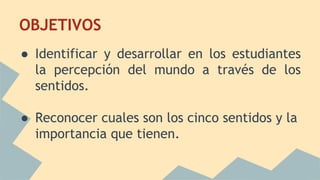 OBJETIVOS
● Identificar y desarrollar en los estudiantes
la percepción del mundo a través de los
sentidos.
● Reconocer cuales son los cinco sentidos y la
importancia que tienen.
 