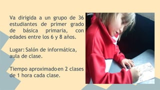 Va dirigida a un grupo de 36
estudiantes de primer grado
de básica primaria, con
edades entre los 6 y 8 años.
Lugar: Salón de informática,
aula de clase.
Tiempo aproximadoen 2 clases
de 1 hora cada clase.
 