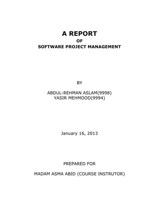 A REPORT
             OF
 SOFTWARE PROJECT MANAGEMENT




                BY

    ABDUL-REHMAN ASLAM(9998)
      YASIR MEHMOOD(9994)




          January 16, 2013




           PREPARED FOR

MADAM ASMA ABID (COURSE INSTRUTOR)
 