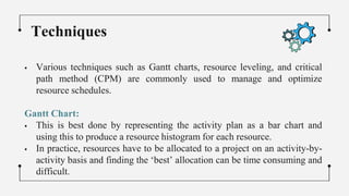  Various techniques such as Gantt charts, resource leveling, and critical
path method (CPM) are commonly used to manage and optimize
resource schedules.
Gantt Chart:
 This is best done by representing the activity plan as a bar chart and
using this to produce a resource histogram for each resource.
 In practice, resources have to be allocated to a project on an activity-by-
activity basis and finding the ‘best’ allocation can be time consuming and
difficult.
Techniques
 