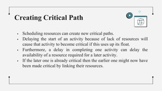  Scheduling resources can create new critical paths.
 Delaying the start of an activity because of lack of resources will
cause that activity to become critical if this uses up its float.
 Furthermore, a delay in completing one activity can delay the
availability of a resource required for a later activity.
 If the later one is already critical then the earlier one might now have
been made critical by linking their resources.
Creating Critical Path
 