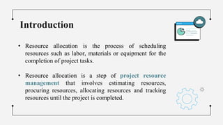 Introduction
• Resource allocation is the process of scheduling
resources such as labor, materials or equipment for the
completion of project tasks.
• Resource allocation is a step of project resource
management that involves estimating resources,
procuring resources, allocating resources and tracking
resources until the project is completed.
 