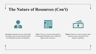 The Nature of Resources (Con't)
Services: Specialist services that might
be needed, such as telecommunications
for distributed systems development.
Time: Time is a resource that needs to
be managed efficiently and is traded off
against other resources.
Money: Money is used to acquire other
resources and is essential for the
project's operation.
 