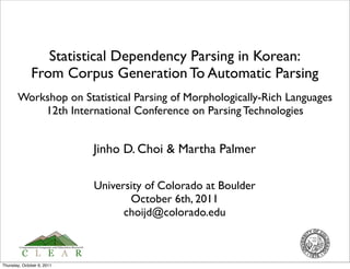 Statistical Dependency Parsing in Korean:
              From Corpus Generation To Automatic Parsing
       Workshop on Statistical Parsing of Morphologically-Rich Languages
           12th International Conference on Parsing Technologies


                            Jinho D. Choi & Martha Palmer

                            University of Colorado at Boulder
                                   October 6th, 2011
                                  choijd@colorado.edu



Thursday, October 6, 2011
 