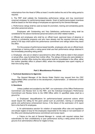 notice/advice from the Head of Office at least 3 months before the end of the rating period is
required.
b. The PMT shall validate the Outstanding performance ratings and may recommend
cocerned emplyees for performance-based awards. Grant of performance-based incentives
shall be based on the final ratings of employees as approved by the General Manager.
c. Performance ratings shall be used as basis for promotion, training and scholarship grants
and other personnel actions.
Employees with Outstanding and Very Satisfactory performance rating shall be
considered for the above-mentioned personnel actions and other related matters.
d. Officials and employees who shall be on official travel, approved leave of absence or
training or scholarship programs and who have already met the required minimum rating
period of 90 days shall submit the performance commitment and ratings before they leave
the office.
For the purpose of performance-based benefits, employees who are on official travel,
scholarships or training within a rating perod shall use their performance ratings obtained in
the immediately preceding rating period.
e. Employees who are on detail or secondment to other office shall be rated in their present
or actual office, copy furnished their mother office. The ratings of those who were detailed or
seconded to another office during the rating period shall be consolidated in the office, either
the mother (plantilla) office or present office, where the employees have spent majority of
their time during rating.
Part 3. Miscellaneous Provisions
I. Technical Assistance to Agencies
The General Manager of the Murcia Water District may request form the CSC
Regional/filed Office concerned on the development, implementation , or refinement of their
agency SPMS.
II. Sanctions
Unless justified and acce[ted by the PMT, non-submission of the Office Perforamnce
Commitment and Review form to the PMT, and the Individual Employee’s Performance
Commitment and Review forms to the HRM Office within th specfified dates shall be a
ground for:
a. Employees’ disqualifications for performance-based personnel actions which
would require the ratting for the given period such as promotion, training or scholarship
grants and performance enhancement bonus, if the failure of the submission of th report
form is the fault of th employees.
b. An administrative sanction for violation of reasonable office rules and regulations
and simple neglect of duty for the employees responsible for the delay or non-submission of
the office and individual performance commitment and review report.
c. Failure on the part of General Manager to comply with required notices their
subordinates for their unsatisfactory or poor performance during a rating period shal be a
ground of an administrative offence for neglect of duty.
 