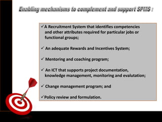 A Recruitment System that identifies competencies
and other attributes required for particular jobs or
functional groups;
 An adequate Rewards and Incentives System;
 Mentoring and coaching program;
 An ICT that supports project documentation,
knowledge management, monitoring and evalutation;
 Change management program; and
Policy review and formulation.
 